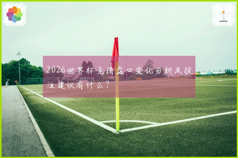 2026世界杯竞猜盘口变化分析及投注建议有什么？