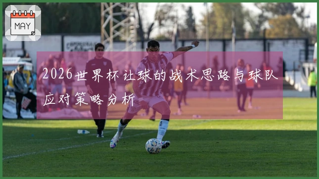 2026世界杯让球的战术思路与球队应对策略分析