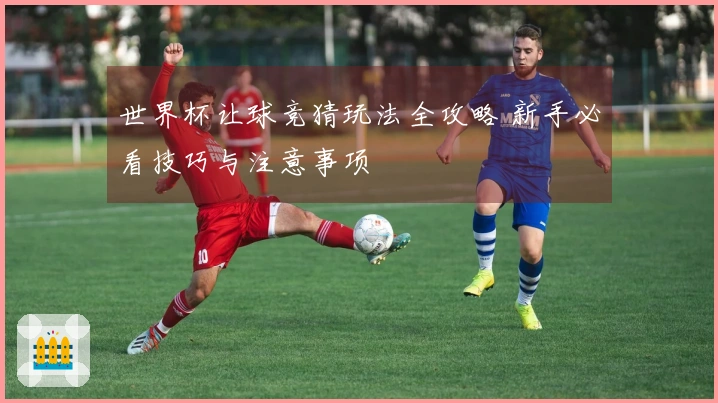 世界杯让球竞猜玩法全攻略 新手必看技巧与注意事项