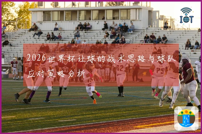 2026世界杯让球的战术思路与球队应对策略分析