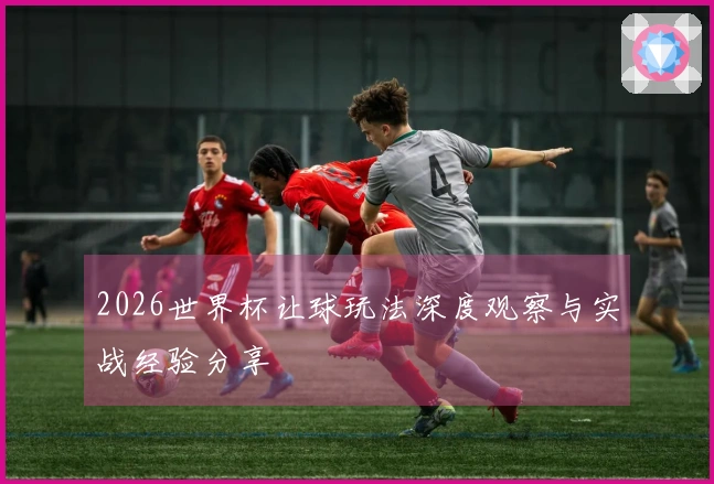 2026世界杯让球玩法深度观察与实战经验分享