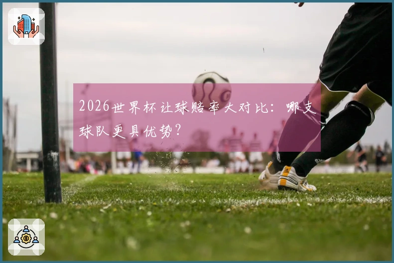 2026世界杯让球赔率大对比：哪支球队更具优势？
